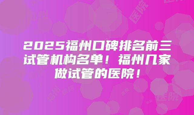 2025福州口碑排名前三试管机构名单！福州几家做试管的医院！