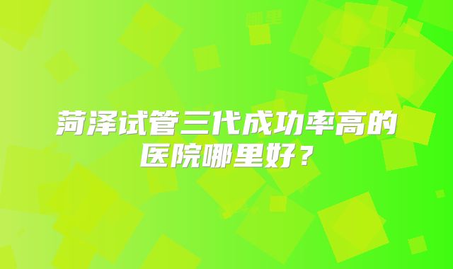 菏泽试管三代成功率高的医院哪里好？