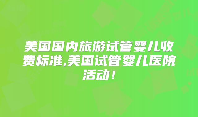 美国国内旅游试管婴儿收费标准,美国试管婴儿医院活动！