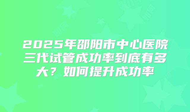 2025年邵阳市中心医院三代试管成功率到底有多大？如何提升成功率