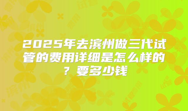 2025年去滨州做三代试管的费用详细是怎么样的?要多少钱