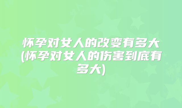 怀孕对女人的改变有多大(怀孕对女人的伤害到底有多大)
