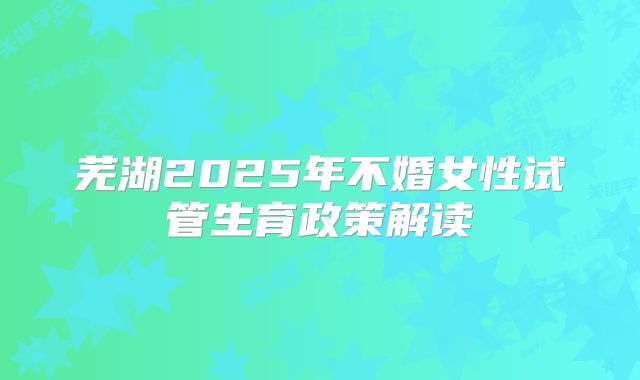 芜湖2025年不婚女性试管生育政策解读