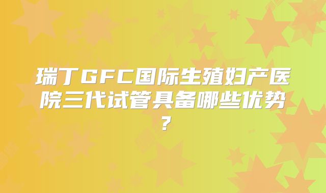 瑞丁GFC国际生殖妇产医院三代试管具备哪些优势？