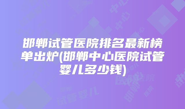 邯郸试管医院排名最新榜单出炉(邯郸中心医院试管婴儿多少钱)