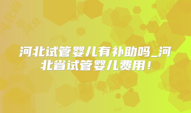 河北试管婴儿有补助吗_河北省试管婴儿费用！