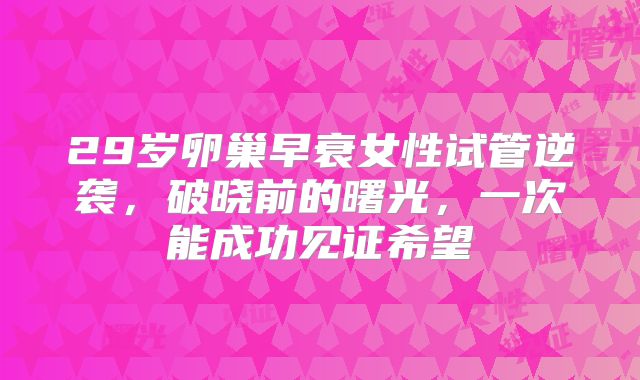 29岁卵巢早衰女性试管逆袭,破晓前的曙光,一次能成功见证希望