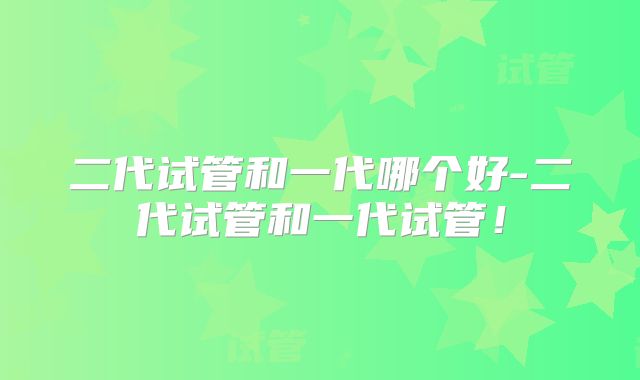 二代试管和一代哪个好-二代试管和一代试管！