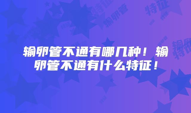输卵管不通有哪几种!输卵管不通有什么特征!
