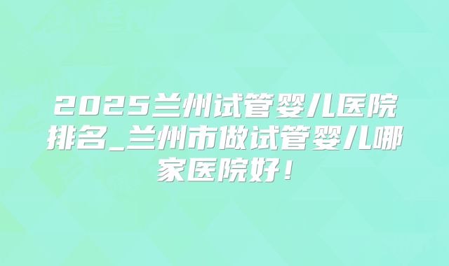 2025兰州试管婴儿医院排名_兰州市做试管婴儿哪家医院好！