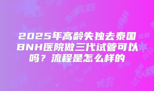 2025年高龄失独去泰国BNH医院做三代试管可以吗?流程是怎么样的