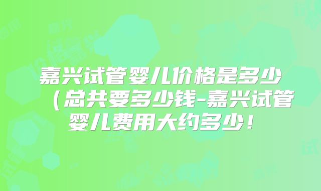 嘉兴试管婴儿价格是多少（总共要多少钱-嘉兴试管婴儿费用大约多少！