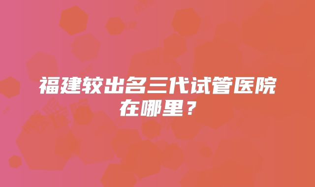 福建较出名三代试管医院在哪里？