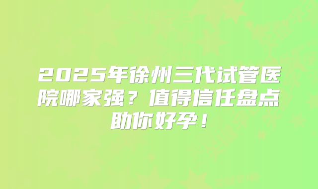 2025年徐州三代试管医院哪家强？值得信任盘点助你好孕！