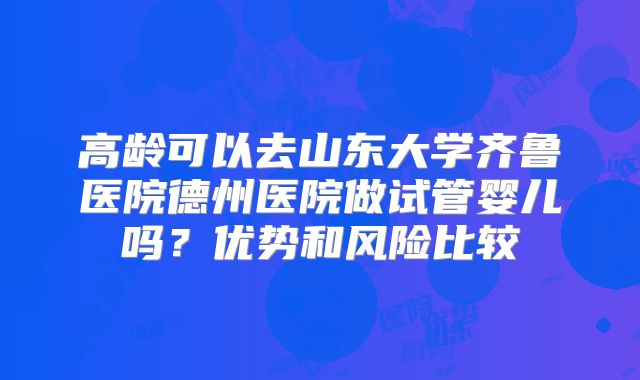 高龄可以去山东大学齐鲁医院德州医院做试管婴儿吗?优势和风险比较