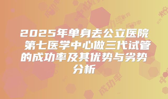 2025年单身去公立医院 第七医学中心做三代试管的成功率及其优势与劣势分析