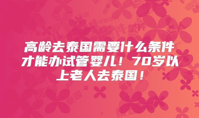 高龄去泰国需要什么条件才能办试管婴儿！70岁以上老人去泰国！