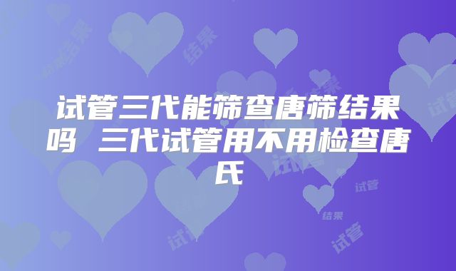 试管三代能筛查唐筛结果吗 三代试管用不用检查唐氏