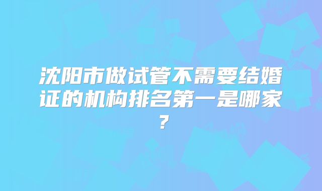沈阳市做试管不需要结婚证的机构排名第一是哪家？