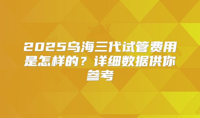 2025乌海三代试管费用是怎样的?详细数据供你参考