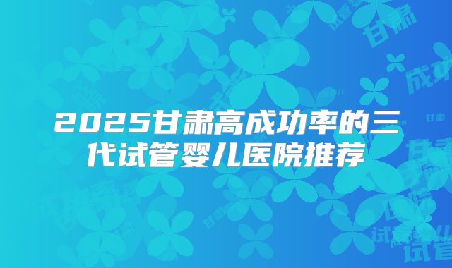 2025甘肃高成功率的三代试管婴儿医院推荐