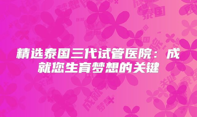 精选泰国三代试管医院:成就您生育梦想的关键