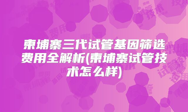柬埔寨三代试管基因筛选费用全解析(柬埔寨试管技术怎么样)