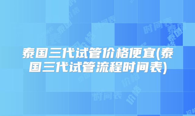 泰国三代试管价格便宜(泰国三代试管流程时间表)