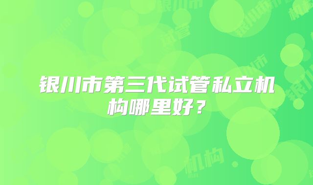 银川市第三代试管私立机构哪里好？