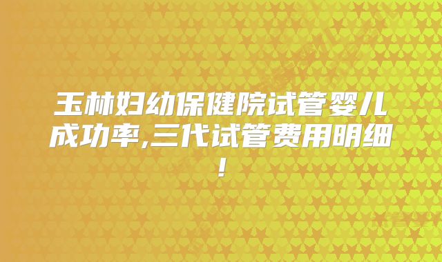 玉林妇幼保健院试管婴儿成功率,三代试管费用明细!
