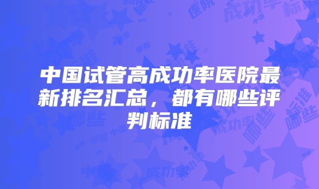中国试管高成功率医院最新排名汇总，都有哪些评判标准