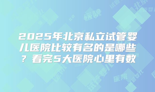 2025年北京私立试管婴儿医院比较有名的是哪些？看完5大医院心里有数
