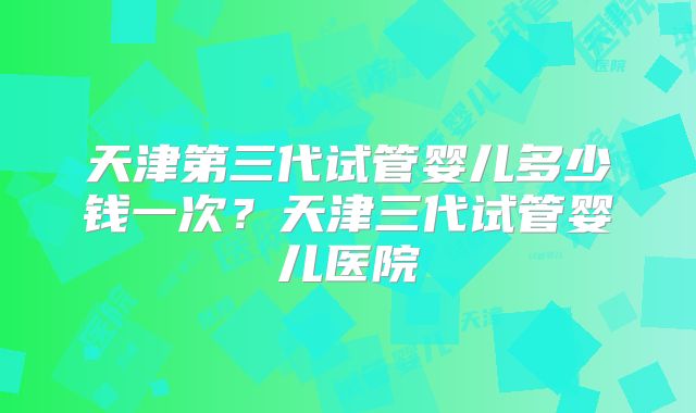 天津第三代试管婴儿多少钱一次？天津三代试管婴儿医院