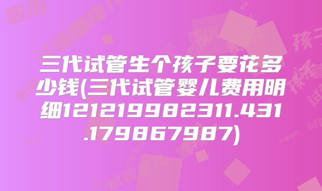 三代试管生个孩子要花多少钱(三代试管婴儿费用明细121219982311.431.179867987)