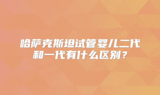 哈萨克斯坦试管婴儿二代和一代有什么区别？