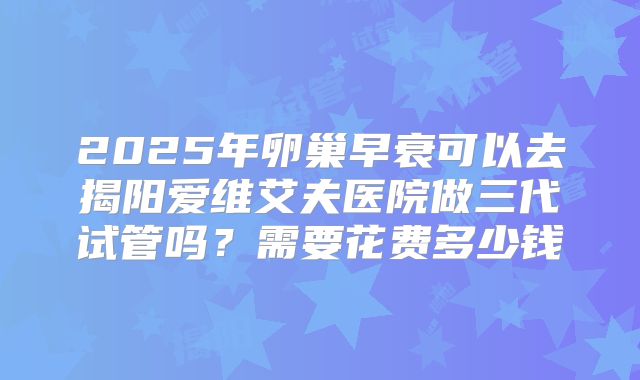 2025年卵巢早衰可以去揭阳爱维艾夫医院做三代试管吗？需要花费多少钱
