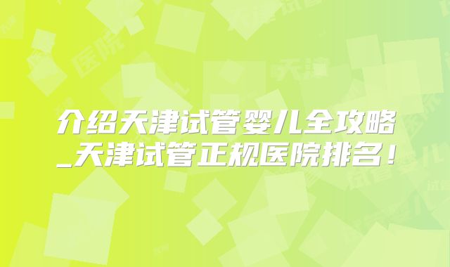 介绍天津试管婴儿全攻略_天津试管正规医院排名！