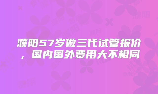 濮阳57岁做三代试管报价，国内国外费用大不相同