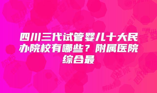 四川三代试管婴儿十大民办院校有哪些?附属医院综合最