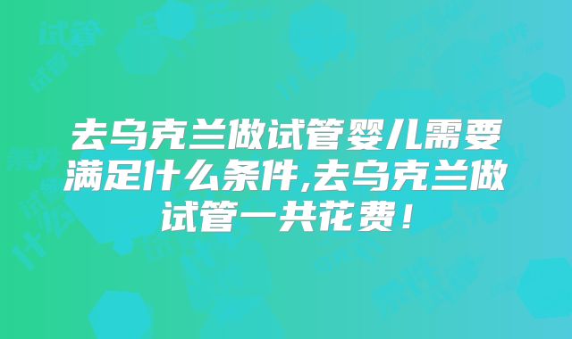 去乌克兰做试管婴儿需要满足什么条件,去乌克兰做试管一共花费!
