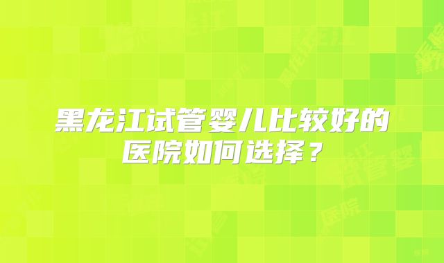 黑龙江试管婴儿比较好的医院如何选择？