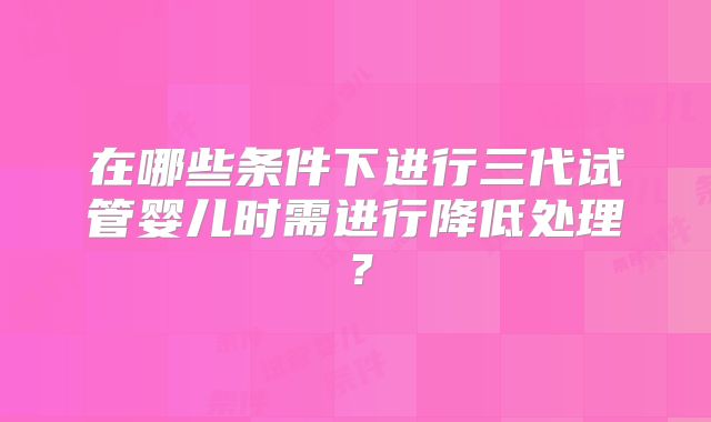 在哪些条件下进行三代试管婴儿时需进行降低处理？