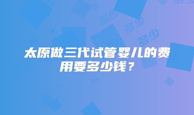 太原做三代试管婴儿的费用要多少钱?