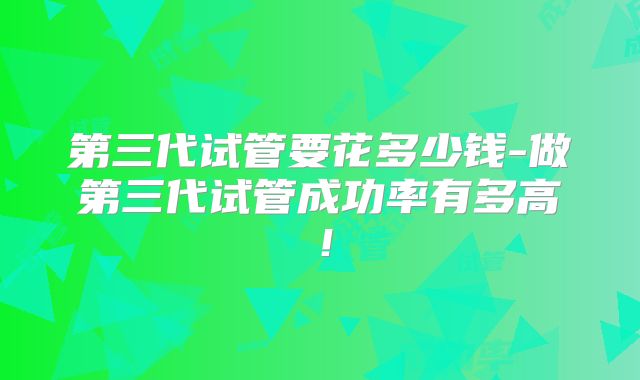 第三代试管要花多少钱-做第三代试管成功率有多高！