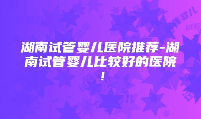 湖南试管婴儿医院推荐-湖南试管婴儿比较好的医院！