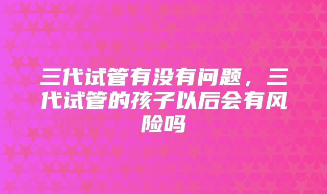 三代试管有没有问题，三代试管的孩子以后会有风险吗