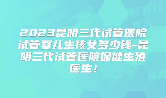 2023昆明三代试管医院试管婴儿生孩女多少钱-昆明三代试管医院保健生殖医生！