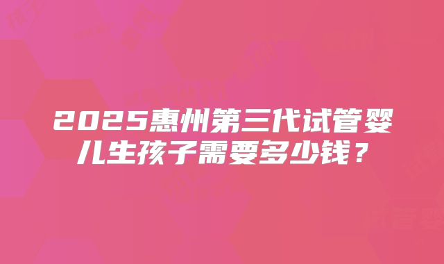 2025惠州第三代试管婴儿生孩子需要多少钱？