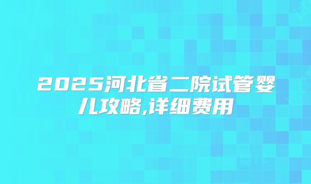 2025河北省二院试管婴儿攻略,详细费用