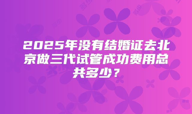 2025年没有结婚证去北京做三代试管成功费用总共多少？